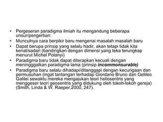 • Pergeseran paradigma ilmiah itu mengandung beberapa
unsur/pengertian:
• Munculnya cara berpikir baru mengenai masalah masalah baru
• Dapat berupa prinsip yang selalu hadir, akan tetapi tidak kita
kenal/sadari (bandingkan dengan dimensi yang teka terungkap
menurut Michel Polanyi)
• Paradigma baru tidak dapat diterapkan kecuali dengan
meningggalkan paradigma lama (prinsip incommonsurable)
• Paradigma baru selalu dihadapi/ditanggapi dengan kecurigaan dan
permusuhan (ingat tantangan terhadap Giordano Bruno dan Gelileo
Galilei sewaktu mereka mengajukan teori heliosentris yang
menggeser teori geosentris yang didukung oleh tokoh-tokoh gereja)
(Smith, Linda & W. Raeper,2000, 247).
 