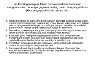 Ian Hacking mengemukakan bahwa pemikiran Kuhn telah
menghancurkan beberapa gagasan penting dalam ilmu pengetahuan
(khususnya positivisme), antara lain:
1. Realisme ilmiah: di mana ilmu pengetahuan dianggap sebagai upaya untuk
menemukan/menjelaskan suatu dunia nyata, bahwa kebenaran teori adalah
sesuai dengan realitas/ obyek apa adanya, dengan demikian teori adalah
pencerminan realitas tanpa keterlibatan subjek di dalamnya.
2. Demarkasi, maksudnya ada garis batas yang jelas dan tegas antara teori
ilmiah dengan non-ilmiah atau jenis keperca-yaan lainnya.
3. Kumulasi, yang mengandung pengertian bahwa ilmu penge-tahuan
berkembang secara kumulatif dan berkembang berdasarkan apa yang
sudah diketahui dan berdasarkan paradigma sebelumnya.
4. Pemilahan antara teori dengan observasi, karena tidak ada keterkaitan
antara teori/paradigma dengan observasi.
5. Fundasionalisme, karena adanya pandangan bahwa observasi dan
eksperimen merupakan fundasi terpercaya bagi kebenaran hipotesa dan
teori (karena dapat diverifikasi).
 