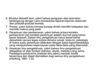 6. Struktur deduktif teori, yakni bahwa pengujian atas teori-teori
berlangsung dengan cara mendeduksi laporan-laporan observasi
dari postulat-postulat teoretis.
7. Presisi, yakni bahwa konsep-konsep ilmiah memiliki ketepatan dan
memiliki makna yang pasti.
8. Penemuan dan pembenaran, yakni bahwa antara konteks
pembenaran dan konteks penemuan adalah dua hal yang benar-
benar terpisah. Dalam ilmu pengetahuan harus benar-benar
dipisahkan secara tegas antara dimensi sosial, histo-ris, psikologis
di mana suatu penemuan dilakukan dengan basis logismetodologis
yang mengukuhkan kepercayaan pada fakta-fakta yang ditemukan.
9. Kesatuan ilmu pengetahuan, yakni bahwa ilmu pengetahuan
ditegakkan di atas fundasi (bahasa, obyek, metode) yang sama.
Paradigma positivisme (metode ilmu alam) menjadi model
terpercaya dan dapat diandalkan bagi semua ilmu pengetahuan
(Hacking, 1981: 1-2).
 