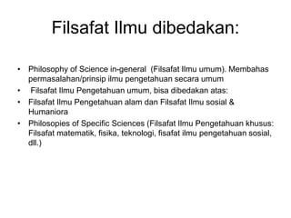 Filsafat Ilmu dibedakan:
• Philosophy of Science in-general (Filsafat Ilmu umum). Membahas
permasalahan/prinsip ilmu pengetahuan secara umum
• Filsafat Ilmu Pengetahuan umum, bisa dibedakan atas:
• Filsafat Ilmu Pengetahuan alam dan Filsafat Ilmu sosial &
Humaniora
• Philosopies of Specific Sciences (Filsafat Ilmu Pengetahuan khusus:
Filsafat matematik, fisika, teknologi, fisafat ilmu pengetahuan sosial,
dll.)
 