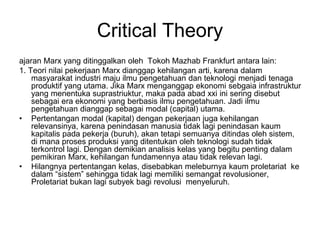 Critical Theory
ajaran Marx yang ditinggalkan oleh Tokoh Mazhab Frankfurt antara lain:
1. Teori nilai pekerjaan Marx dianggap kehilangan arti, karena dalam
masyarakat industri maju ilmu pengetahuan dan teknologi menjadi tenaga
produktif yang utama. Jika Marx menganggap ekonomi sebgaia infrastruktur
yang menentuka suprastriuktur, maka pada abad xxi ini sering disebut
sebagai era ekonomi yang berbasis ilmu pengetahuan. Jadi ilmu
pengetahuan dianggap sebagai modal (capital) utama.
• Pertentangan modal (kapital) dengan pekerjaan juga kehilangan
relevansinya, karena penindasan manusia tidak lagi penindasan kaum
kapitalis pada pekerja (buruh), akan tetapi semuanya ditindas oleh sistem,
di mana proses produksi yang ditentukan oleh teknologi sudah tidak
terkontrol lagi. Dengan demikian analisis kelas yang begitu penting dalam
pemikiran Marx, kehilangan fundamennya atau tidak relevan lagi.
• Hilangnya pertentangan kelas, disebabkan meleburnya kaum proletariat ke
dalam “sistem” sehingga tidak lagi memiliki semangat revolusioner,
Proletariat bukan lagi subyek bagi revolusi menyeluruh.
 