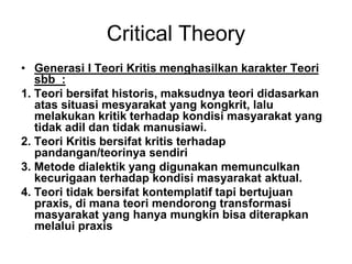 Critical Theory
• Generasi I Teori Kritis menghasilkan karakter Teori
sbb :
1. Teori bersifat historis, maksudnya teori didasarkan
atas situasi mesyarakat yang kongkrit, lalu
melakukan kritik terhadap kondisi masyarakat yang
tidak adil dan tidak manusiawi.
2. Teori Kritis bersifat kritis terhadap
pandangan/teorinya sendiri
3. Metode dialektik yang digunakan memunculkan
kecurigaan terhadap kondisi masyarakat aktual.
4. Teori tidak bersifat kontemplatif tapi bertujuan
praxis, di mana teori mendorong transformasi
masyarakat yang hanya mungkin bisa diterapkan
melalui praxis
 