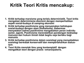 Kritik Teori Kritis mencakup:
1. Kritik terhadap marxisme yang terlalu deterministik. Teori kritis
mengatasi determinisme ekonomi dengan memperhatikan
aspek sosial-budaya di samping ekonomi
2. Kritik terhadap positivisme yang menyamakan kehidupan
sosial-budaya dengan alam (fisikalisme), Habermas
menyatakan bahwa positivisme mengabaikan peran individu
(actor, egent). Positivisme merendahkan pandangan terjhadap
manusia dan hukum ilmiah tidak begitu saja berlaku bagi
manusia.
3. Kritik terhadap positivisme dalam sosiologi yang menyebabkan
sosiologi berwatak konservatif dan mempertahankan status-
quo.
4. Teori Kritis menolak ilmu yang kontemplatif dengan
mengaitkan teori dengan praxis –emansipatoris.
 