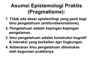 Asumsi Epistemologi Praktis
(Pragmatisme):
1. Tidak ada dasar epistemilogi yang pasti bagi
ilmu pengetahuan (antifundasionalisme).
2. Pengetahuan adalah kepingan-kepingan
pengalaman.
3. Ilmu pengetahuan adalah konstruksi kognitif
& interaksi yang berkaitan dgn lingkungan.
4. Kebenaran ilmu pengetahuan ditentukan
oleh kegunaan praktisnya.
 