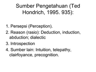 Sumber Pengetahuan (Ted
Hondrich, 1995. 935):
1. Persepsi (Perception).
2. Reason (rasio): Deduction, induction,
abduction; dialectic
3. Introspection
4. Sumber lain: Intuition, telepathy,
clairfoyance, precognition.
 