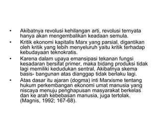 • Akibatnya revolusi kehilangan arti, revolusi ternyata
hanya akan mengembalikan keadaan semula.
• Kritik ekonomi kapitalis Marx yang parsial, digantikan
oleh kritik yang lebih menyeluruh yaitu kritik terhadap
kebudayaan teknokratis.
• Karena dalam upaya emansipasi tekanan fungsi
kesadaran bersifat primer, maka bidang produksi tidak
lagi memiliki kedudukan sentral, Akibatnya skema
basis- bangunan atas dianggap tidak berlaku lagi.
• Atas dasar itu ajaran (dogma) inti Marxisme tentang
hukum perkembangan ekonomi umat manusia yang
niscaya menuju penghapusan masyarakat berkelas
dan ke arah kebebasan manusia, juga tertolak.
(Magnis, 1992; 167-68).
 