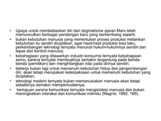 • Upaya untuk membebaskan diri dari dogmatisme ajaran Marx telah
memunculkan berbagai pandangan baru yang berkembang seperti:
• bukan kebutuhan manusia yang menentukan proses produksi melainkan
kebutuhan itu sendiri diciptakan, agar hasil-hasil produksi bisa laku;
perkembangan teknologi ternyata menuruti hukum-hukumnya sendiri dan
lepas dari kontrol manusia;
• kebahagiaan yang ditawarkan industri konsumsi ternyata kebahagiaan
semu, karena ternyata membuatnya semakin tergantung pada benda-
benda (pemilikan) dan menghilangkan nilai pada dirinya sendiri;
• bekerja bukan lagi untuk memenuhi kebutuhan hidup dan pengembangan
diri, akan tetapi merupakan keterpaksaan untuk memenuhi kebutuhan yang
diciptakan;
• teknologi modern ternyata bukan memanusiakan manusia akan tetapi
sebaliknya semakin memperbudaknya;
• kemajuan sarana komunikasi ternyata mengisiolosi manusia dan bukan
meningkatkan interaksi dan komunikasi individu (Magnis. 1992; 169).
 