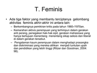 T. Feminis
• Ada tiga faktor yang membantu terciptanya gelombang
aktivitas feminis akhir-akhir ini antara lain:
– Berkembangnya pemikiran kritis pada tahun 1960-/1970an.
– Kemarahan aktivis perempuan yang terhimpun dalam gerakan
anti perang, penegakan hak-hak sipil, gerakan mahasiswa yang
hanya bertujuan menentang menentang sikap seksis dan liberal
di dalam gerakan tersebut.
– Pengalaman kaum perempuan dalam menghadapi prasangka
dan diskriminasi yang mereka alihkan menjadi tuntutan upah
dan pendidikan yang lebih tinggi (Ritzer dan Goodman, 2004:
98).
 