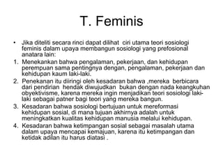 T. Feminis
• Jika diteliti secara rinci dapat dilihat ciri utama teori sosiologi
feminis dalam upaya membangun sosiologi yang prefosional
anatara lain:
1. Menekankan bahwa pengalaman, pekerjaan, dan kehidupan
perempuan sama pentingnya dengan, pengalaman, pekerjaan dan
kehidupan kaum laki-laki.
2. Penekanan itu diiringi oleh kesadaran bahwa ,mereka berbicara
dari pendirian hendak diwujudkan bukan dengan nada keangkuhan
obyektivisme, karena mereka ingin menjadikan teori sosiologi laki-
laki sebagai patner bagi teori yang mereka bangun.
3. Kesadaran bahwa sosiologi bertujuan untuk mereformasi
kehidupan sosial, di mana tujuan akhirnya adalah untuk
meningkatkan kualitas kehidupan manusia melalui kehidupan.
4. Kesadaran bahwa ketimpangan sosial sebagai masalah utama
dalam upaya mencapai kemajuan, karena itu ketimpangan dan
ketidak adilan itu harus diatasi .
 