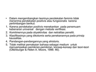 • Dalam mengembangkan teorinya pendekatan feminis tidak
menerima pendekatan positivis atau fungsionalis karena
pertimbangan berikut:
1. Karena pendekatan positivis menekankan pada penemuam
kebenaran universal dengan metode verifikasi.
2. Komitmennya pada obyektivitas dan netralitas peneliti.
3. Klasifikasinya yang dikotomis serta penekanannya pada prinsip
kausalitas.
4. Pandangan-pandangannya yang ahistoris.
5. Tidak melihat pemakaian bahasa sebagai medium untuk
menyampaikan pemikiran-pemikiran, konsep-konsep dan teori-teori
(Ollenburger & Helen A. Moore, 1996: 46).
 