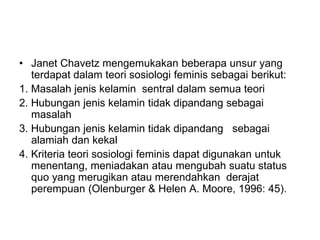 • Janet Chavetz mengemukakan beberapa unsur yang
terdapat dalam teori sosiologi feminis sebagai berikut:
1. Masalah jenis kelamin sentral dalam semua teori
2. Hubungan jenis kelamin tidak dipandang sebagai
masalah
3. Hubungan jenis kelamin tidak dipandang sebagai
alamiah dan kekal
4. Kriteria teori sosiologi feminis dapat digunakan untuk
menentang, meniadakan atau mengubah suatu status
quo yang merugikan atau merendahkan derajat
perempuan (Olenburger & Helen A. Moore, 1996: 45).
 