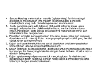 • Sandra Harding merumuskan metode (epistemologi) feminis sebagai
alternatif. Ia merumuskan lima macam kecenderungan penelitian
interdisipliner yang perlu dikembangkan oleh kaum feminis:
1. Suatu penelitian yang adil didorong oleh politik reformis liberal untuk
menguji perlawanan dan diskriminasi terhadap wanita di dalam dunia
ilmiah. Pendidikan serta proses sosialisasinya menanamkan minat dan
bakat dalam ilmu pengetahuan.
2. Penelitian terhadap penyalahgunaan ilmu-ilmu sosial, bilogi dan teknologi
diperlukan untuk menunjukkan adanya proyek-proyek sosial yang bersifat
sexist, racist dan homophobic
3. Kajian dari kaum konstruktivisme sosial diperlukan untuk mengusahakan
kemungkinan adanya ilmu pengetahuan murni.
4. Kajian kelompok dekonstruksionis diperlukan untuk menemukan kebenaran
laporannya, terutama yang berkaitan dengan batas bahasa, struktur retoris
dan lain sebagainya.
5. Kajian epistemologis diperlukan untuk mengeksplorasi fundasi-fundasi
pengetahuan dalam kaitannya dengan relasi sosial, perwujudannya serta
kaitannya dengan struktur kekuasaan.
 