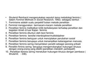 • Shulamit Reinharzt mengemukakan sepuluh tema metodologi feminis (
dalam Feminst Methods In Social Research, 1992) sebagaiu berikut:
1. Feminisme adalah suatu perpektif bukan metode penelitian
2. Feminist menggunakan bermacam-macam metode penelitian
3. Penelitian femins melibatkan kritik berkelanjutan terhadap penelitian dan
kegiatan ilmiah di luar Kajian feminis
4. Penelitian feminis dituntun oleh teori feminis
5. Penelitian feminis bersifat interdisipliner/multididipliner
6. Penelitian feminis bertujuan untuk menciptakan perubahan sosial
7. Penelitian feminis berupaya untuk menampilkan keberagaman manusia.
8. Penelitian feminis sering menyertakan peneliti sebagai seorang pribadi
9. Penelitin fiminis sering berupaya mengemvbangkan hubungan khusus
dengan orang-orang yang diteliti (penelitian interaktif, partisipatif)
10. Penelitian feminis sering menetukan hubungan khusus dengan pembaca (
Shulamit; : 336).
 