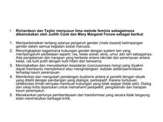 • Richardson dan Taylor menyusun lima metode feminis sebagaimana
dikamukakan oleh Judith Cook dan Mary Margaret Fonow sebagai berikut:
1. Memperkenalkan tentang adanya pengaruh gender (male biased) ketimpangan
gender dalam semua kegiatan sosial manusia.
2. Menyingkapkan bagaimana hubungan gender dengan system lain yang
mempengaruhi perbedaan seperti: ras, kelas sosial, etnis, umur dan lain sebagainya.
Ada pengalaman dan harapan yang berbeda antara laki-laki dan perempuan antara
kelas, ras kulit putih dengan kulit hitam dan berwarna.
3. Meningkatkan dan menyebarkan kesadaran (conciuosness rising) yang diyakini
dapat membantu memperkecil atau menghilangkan ketidak adilan/penindasan
terhadap kaum perempuan.
4. Memikirkan dan mengubah pandangan dualisme antara si peneliti dengan obyek
yang diteliti dengan pandangan yang dialogis, partisipatif. Karena tuntutuan
obtektivitas ilmiah ternyata membuat hubungan yang tidak sejajar (tidak adil). Dialog
dan sikap kritis diperlukan untuk memahami perspektif, pengalaman dan harapan
kaum perempaun.
5. Menekankan perlunya pemberdayaan dan transformasi yang secara tidak langsung
telah menimbulkan berbagai kritik.
 