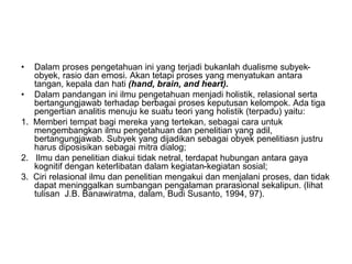 • Dalam proses pengetahuan ini yang terjadi bukanlah dualisme subyek-
obyek, rasio dan emosi. Akan tetapi proses yang menyatukan antara
tangan, kepala dan hati (hand, brain, and heart).
• Dalam pandangan ini ilmu pengetahuan menjadi holistik, relasional serta
bertangungjawab terhadap berbagai proses keputusan kelompok. Ada tiga
pengertian analitis menuju ke suatu teori yang holistik (terpadu) yaitu:
1. Memberi tempat bagi mereka yang tertekan, sebagai cara untuk
mengembangkan ilmu pengetahuan dan penelitian yang adil,
bertangungjawab. Subyek yang dijadikan sebagai obyek penelitiasn justru
harus diposisikan sebagai mitra dialog;
2. Ilmu dan penelitian diakui tidak netral, terdapat hubungan antara gaya
kognitif dengan keterlibatan dalam kegiatan-kegiatan sosial;
3. Ciri relasional ilmu dan penelitian mengakui dan menjalani proses, dan tidak
dapat meninggalkan sumbangan pengalaman prarasional sekalipun. (lihat
tulisan J.B. Banawiratma, dalam, Budi Susanto, 1994, 97).
 