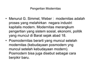 Pengertian Modernitas
• Menurut G. Simmel, Weber : modernitas adalah
proses yang melahirkan negara industri
kapitalis modern. Modernitas merangkum
pengertian yang sistem sosial, ekonomi, politik
yang muncul di Barat sejak abad 18.
• Posmodernitas berarti yang muncul setelah
modernitas (kebudayaan posmodern yng
muncul setelah kebudayaan modern).
Posmodern bisa juga disebut sebagai cara
berpikir baru.
 