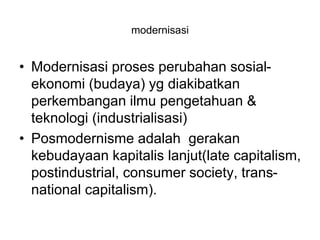 modernisasi
• Modernisasi proses perubahan sosial-
ekonomi (budaya) yg diakibatkan
perkembangan ilmu pengetahuan &
teknologi (industrialisasi)
• Posmodernisme adalah gerakan
kebudayaan kapitalis lanjut(late capitalism,
postindustrial, consumer society, trans-
national capitalism).
 