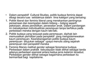 • Dalam perspektif Cultural Studies, politik budaya feminis dapat
dibagi secara luas setidaknya dalam lima kategori yang bersaing:
1. Politik liberal dan feminis liberal yang menekankan pentingnya
persamaan dan kesmpatan dalam bidang – bidang seperti:
pekerjaan, akses pendidikan, perawatan anak. Dalam pandangan
ini menekjankan individualitras perempuan tanpa berfokus pada
perbedaan mereka dengan kaum laki-laki.
2. Politik budaya yang terpusat pada perempuan, dipihak lain
memusatkan perhatian pada perspektif yang mengistemewakan
kaum perempuan. Keanekaragaman politik budaya kaum
perempuan ditujukan sebagai upaya menulis ulang sejatrah
perempuan dari perspektif mereka
3. Feminis Marxis melihat gender sebagai fenomena budaya.
Perbedaan dalam praktek kebudayaan tidak dilihat sebagai tanda
adanya perbedaan esensial antara kedua jenis kelamin tersebut.
Perbedaan gender dilihat sebagai bagaimana perbedaan itu
bermanfaat bagi kapitalisme.
 