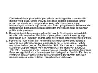 Dalam feminisme posmodern perbedaan ras dan gender tidak memiliki
makna yang tetap. Setiap individu dianggap sebagai gabungan unsur-
unsur berbagai mode subyektivitas yang ada Unsur-unsur yang
bertentangan pun bisa saja cocok pada waktu yang berbeda Feminitas dan
maskulinitas dikonstruksi secara sosial dan merupakan situs perjuangan
politik tentang makna.
4. Konstruksi sosial merupakan relasi, karena itu feminis posmodern tidak
tertarik pada autensitas. Feminisme posmpdern membuka ruang bagi
perbedaan dan (beragam suara) serta interpretasi baru mengenai identitas.
5. Feminisme kulit hitam dan feminisme non barat berkonsentrasi pada
rasisme dan kolonialisme.dan memandang hal ini sebagai alat untuk
memahami relasi gender. Bagi feminism kulit hitam ras tetap merupakan
suatu bentuk penindasan yang hakiki (Sardar danBoris van Loon,2001:
142-145). Feminsme Dunia Ketiga umumnya menolak pemikiran feminisme
Barat sebagai tolak ukur dan representasi dari gerakan feminis, Feminisme
NonBarat berakar dari rasisme dan kolonialisme, pengakuan terhadap
peranan negara modern dalam mengabadikan keduanya.
 
