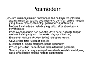 Posmodern
Sebelum kita menjelaskan posmodern ada baiknya kita jelaskan
asumsi ilmiah paradigma positivisme yg dominan pd era modern
yang ditolak oleh epistemologi posmodernis, antara lain:
• Metode ilmiah adalah metode yang baku: (konstruksi sosial,
Feyerabend)
• Pertanyaan manusia dan sosial-budaya dapat dijawab dengan
metode ilmiah yang baku itu (maksudnya positivisme).
• Eksistensi manusia (human being) itu seperti mesin.
• Obyektivitas total itu dapat dicapai.
• Kuesioner itu selalu mengemukakan kebenaran.
• Proses penelitian benar-benar bebas dari bias personal.
• Semua yang ada hanya merupakan sebuah teka-teki sosial yang
akan terpecahkan melalui metode eksperimen.
 