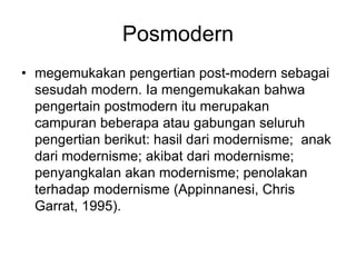 Posmodern
• megemukakan pengertian post-modern sebagai
sesudah modern. Ia mengemukakan bahwa
pengertain postmodern itu merupakan
campuran beberapa atau gabungan seluruh
pengertian berikut: hasil dari modernisme; anak
dari modernisme; akibat dari modernisme;
penyangkalan akan modernisme; penolakan
terhadap modernisme (Appinnanesi, Chris
Garrat, 1995).
 