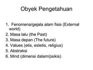 Obyek Pengetahuan
1. Fenomena/gejala alam fisis (External
world)
2. Masa lalu (the Past)
3. Masa depan (The future)
4. Values (etis, estetis, religius)
5. Abstraksi
6. Mind (dimensi dalam/psikis)
 