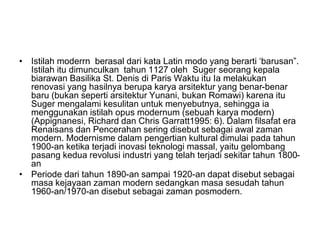 • Istilah moderrn berasal dari kata Latin modo yang berarti ‘barusan”.
Istilah itu dimunculkan tahun 1127 oleh Suger seorang kepala
biarawan Basilika St. Denis di Paris Waktu itu Ia melakukan
renovasi yang hasilnya berupa karya arsitektur yang benar-benar
baru (bukan seperti arsitektur Yunani, bukan Romawi) karena itu
Suger mengalami kesulitan untuk menyebutnya, sehingga ia
menggunakan istilah opus modernum (sebuah karya modern)
(Appignanesi, Richard dan Chris Garratt1995: 6). Dalam filsafat era
Renaisans dan Pencerahan sering disebut sebagai awal zaman
modern. Modernisme dalam pengertian kultural dimulai pada tahun
1900-an ketika terjadi inovasi teknologi massal, yaitu gelombang
pasang kedua revolusi industri yang telah terjadi sekitar tahun 1800-
an
• Periode dari tahun 1890-an sampai 1920-an dapat disebut sebagai
masa kejayaan zaman modern sedangkan masa sesudah tahun
1960-an/1970-an disebut sebagai zaman posmodern.
 