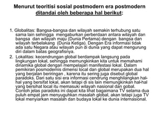 Menurut teoritisi sosial postmodern era postmodern
ditandai oleh beberapa hal berikut:
1. Globalitas: Bangsa-bangsa dan wilayah semakin terhubung satu
sama lain sehingga mengaburkan perberdaan antara wilayah dan
bangsa dan wilayah maju (Dunia Pertama) dengan bangsa dan
wilayah terbelakang (Dunia Ketiga). Dengan Era informasi tidak
ada satu Negara atau wilayah pun di dunia yang dapat mengurung
diri dalam batas geografisnya.
2. Lokalitas: kecendrungan global berdampak langsung pada
lingkungan lokal, sehingga memungkinkan kita untuk memahami
dinamika global dengan mempelajari manifestasi lokal. Dalam
pemikiran posmodernis dimensi local dan global merupakan dua hal
yang berjalan beriringan , karena itu sering juga disebut global
paradoks. Dari satu sisi era informasi cendrung menghilangkan hal-
hal yang bersifat lokal, akan tetapi di sis lain memungkinkan hal-hal
yang bersihat local itu memasuki wilayah nasional dan gobal.
Contoh jelas paradoks ini dapat kita lihat bagaimana TV selama dua
puluh empat jam menyuguhkan masalah global, akan tetapi juga TV
lokal menyiarkan masalah dan budaya lokal ke dunia internasional.
 
