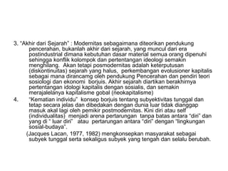 3. “Akhir dari Sejarah” : Modernitas sebagaimana diteorikan pendukung
pencerahan, bukanlah akhir dari sejarah, yang muncul dari era
postindustrial dimana kebutuhan dasar material semua orang dipenuhi
sehingga konflik kolompok dan pertentangan ideologi semakin
menghilang. Akan tetapi posmodernitas adalah keterputusan
(diskontinuitas) sejarah yang halus, perkembangan evolusioner kapitalis
sebagai mana dirancamg oleh pendukung Pencerahan dan pendiri teori
sosiologi dan ekonomi borjuis. Akhir sejarah diartikan berakhirnya
pertentangan idologi kapitalis dengan sosialis, dan semakin
merajalelanya kapitalisme gobal (neokapitalisme)
4. “Kematian individu” konsep borjuis tentang subyektivitas tunggal dan
tetap secara jelas dan dibedakan dengan dunia luar tidak dianggap
masuk akal lagi oleh pemikir postmodernitas. Kini diri atau self
(individualitas) menjadi arena pertarungan tanpa batas antara “diri” dan
yang di “ luar diri” atau pertarungan antara “diri” dengan “lingkungan
sosial-budaya”.
(Jacques Lacan, 1977, 1982) mengkonsepkan masyarakat sebagai
subyek tunggal serta sekaligus subyek yang tengah dan selalu berubah.
 