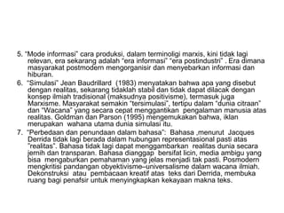5. “Mode informasi” cara produksi, dalam terminoligi marxis, kini tidak lagi
relevan, era sekarang adalah “era informasi” “era postindustri” . Era dimana
masyarakat postmodern mengorganisir dan menyebarkan informasi dan
hiburan.
6. “Simulasi” Jean Baudrillard (1983) menyatakan bahwa apa yang disebut
dengan realitas, sekarang tidaklah stabil dan tidak dapat dilacak dengan
konsep ilmiah tradisional (maksudnya positivisme), termasuk juga
Marxisme. Masyarakat semakin “tersimulasi”, tertipu dalam “dunia citraan”
dan “Wacana” yang secara cepat menggantikan pengalaman manusia atas
realitas. Goldman dan Parson (1995) mengemukakan bahwa, iklan
merupakan wahana utama dunia simulasi itu.
7. “Perbedaan dan penundaan dalam bahasa”: Bahasa ,menurut Jacques
Derrida tidak lagi berada dalam hubungan representasional pasti atas
”realitas”. Bahasa tidak lagi dapat menggambarkan realitas dunia secara
jernih dan transparan. Bahasa dianggap bersifat licin, media ambigu yang
bisa mengaburkan pemahaman yang jelas menjadi tak pasti. Posmodern
mengkritisi pandangan obyektivisme–universalisme dalam wacana ilmiah.
Dekonstruksi atau pembacaan kreatif atas teks dari Derrida, membuka
ruang bagi penafsir untuk menyingkapkan kekayaan makna teks.
 