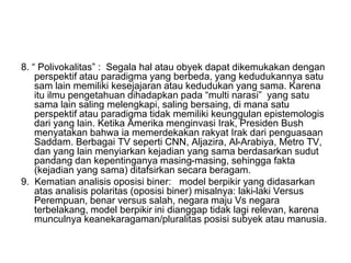 8. “ Polivokalitas” : Segala hal atau obyek dapat dikemukakan dengan
perspektif atau paradigma yang berbeda, yang kedudukannya satu
sam lain memiliki kesejajaran atau kedudukan yang sama. Karena
itu ilmu pengetahuan dihadapkan pada “multi narasi” yang satu
sama lain saling melengkapi, saling bersaing, di mana satu
perspektif atau paradigma tidak memiliki keunggulan epistemologis
dari yang lain. Ketika Amerika menginvasi Irak, Presiden Bush
menyatakan bahwa ia memerdekakan rakyat Irak dari penguasaan
Saddam. Berbagai TV seperti CNN, Aljazira, Al-Arabiya, Metro TV,
dan yang lain menyiarkan kejadian yang sama berdasarkan sudut
pandang dan kepentinganya masing-masing, sehingga fakta
(kejadian yang sama) ditafsirkan secara beragam.
9. Kematian analisis oposisi biner: model berpikir yang didasarkan
atas analisis polaritas (oposisi biner) misalnya: laki-laki Versus
Perempuan, benar versus salah, negara maju Vs negara
terbelakang, model berpikir ini dianggap tidak lagi relevan, karena
munculnya keanekaragaman/pluralitas posisi subyek atau manusia.
 