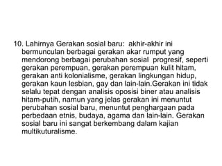 10. Lahirnya Gerakan sosial baru: akhir-akhir ini
bermunculan berbagai gerakan akar rumput yang
mendorong berbagai perubahan sosial progresif, seperti
gerakan perempuan, gerakan perempuan kulit hitam,
gerakan anti kolonialisme, gerakan lingkungan hidup,
gerakan kaun lesbian, gay dan lain-lain.Gerakan ini tidak
selalu tepat dengan analisis oposisi biner atau analisis
hitam-putih, namun yang jelas gerakan ini menuntut
perubahan sosial baru, menuntut penghargaan pada
perbedaan etnis, budaya, agama dan lain-lain. Gerakan
sosial baru ini sangat berkembang dalam kajian
multikuturalisme.
 