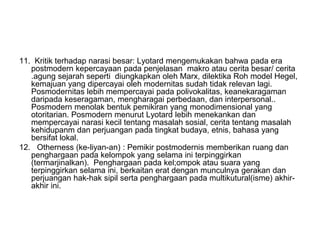 11. Kritik terhadap narasi besar: Lyotard mengemukakan bahwa pada era
postmodern kepercayaan pada penjelasan makro atau cerita besar/ cerita
.agung sejarah seperti diungkapkan oleh Marx, dilektika Roh model Hegel,
kemajuan yang dipercayai oleh modernitas sudah tidak relevan lagi.
Posmodernitas lebih mempercayai pada polivokalitas, keanekaragaman
daripada keseragaman, mengharagai perbedaan, dan interpersonal..
Posmodern menolak bentuk pemikiran yang monodimensional yang
otoritarian. Posmodern menurut Lyotard lebih menekankan dan
mempercayai narasi kecil tentang masalah sosial, cerita tentang masalah
kehidupanm dan perjuangan pada tingkat budaya, etnis, bahasa yang
bersifat lokal.
12. Otherness (ke-liyan-an) : Pemikir postmodernis memberikan ruang dan
penghargaan pada kelompok yang selama ini terpinggirkan
(termarjinalkan). Penghargaan pada kel;ompok atau suara yang
terpinggirkan selama ini, berkaitan erat dengan munculnya gerakan dan
perjuangan hak-hak sipil serta penghargaan pada multikutural(isme) akhir-
akhir ini.
 