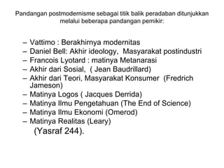 Pandangan postmodernisme sebagai titik balik peradaban ditunjukkan
melalui beberapa pandangan pemikir:
– Vattimo : Berakhirnya modernitas
– Daniel Bell: Akhir ideology, Masyarakat postindustri
– Francois Lyotard : matinya Metanarasi
– Akhir dari Sosial, ( Jean Baudrillard)
– Akhir dari Teori, Masyarakat Konsumer (Fredrich
Jameson)
– Matinya Logos ( Jacques Derrida)
– Matinya Ilmu Pengetahuan (The End of Science)
– Matinya Ilmu Ekonomi (Omerod)
– Matinya Realitas (Leary)
(Yasraf 244).
 
