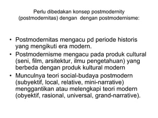 Perlu dibedakan konsep postmodernity
(postmodernitas) dengan dengan postmodernisme:
• Postmodernitas mengacu pd periode historis
yang mengikuti era modern.
• Postmodernisme mengacu pada produk cultural
(seni, film, arsitektur, ilmu pengetahuan) yang
berbeda dengan produk kultural modern
• Munculnya teori social-budaya postmodern
(subyektif, local, relative, mini-narrative)
menggantikan atau melengkapi teori modern
(obyektif, rasional, universal, grand-narrative).
 