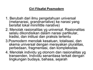 Ciri Filsafat Posmodern
1. Berubah dari ilmu pengetahuan universal
(metanarasi, grandnarrative) ke narasi yang
bersifat lokal mini/little narative)
2. Menolak rasionalitas yg universal. Rasionalitas
selalu dikondisikan dalam narasi partikular,
tradisi, dan intitusi dan praksis tertentu
3.Posmodern menolak kesatuan, totalisasi, dan
skema universal dengan merayakan pluralitas,
perbedaan, fragmentasi, dan kompleksitas
4. Menolak individu yg otonom dan rasionalitas yg
transenden. Individu senantiasa terkait dengan
lingkungan budaya, bahasa, sejarah
 