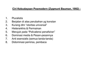 Ciri Kebudayaan Posmodern (Zygmunt Bauman, 1992) :
1. Pluralistis
2. Berjalan di atas perubahan yg konstan
3. Kurang dlm “otoritas universal”
4. Hieterarkhis & Permainan
5. Merujuk pada “Polivalensi penafsiran”
6. Dominasi media & Pesan-pesannya
7. Anti esensialis (semua tanda-tanda)
8. Didominasi pemirsa, pembaca
 