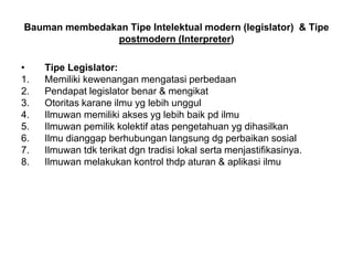 Bauman membedakan Tipe Intelektual modern (legislator) & Tipe
postmodern (Interpreter)
• Tipe Legislator:
1. Memiliki kewenangan mengatasi perbedaan
2. Pendapat legislator benar & mengikat
3. Otoritas karane ilmu yg lebih unggul
4. Ilmuwan memiliki akses yg lebih baik pd ilmu
5. Ilmuwan pemilik kolektif atas pengetahuan yg dihasilkan
6. Ilmu dianggap berhubungan langsung dg perbaikan sosial
7. Ilmuwan tdk terikat dgn tradisi lokal serta menjastifikasinya.
8. Ilmuwan melakukan kontrol thdp aturan & aplikasi ilmu
 