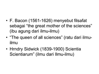 • F. Bacon (1561-1626) menyebut filsafat
sebagai “the great mother of the sciences”
(ibu agung dari ilmu-ilmu)
• “The queen of all sciences” (ratu dari ilmu-
ilmu
• Hrndry Sidwick (1839-1900) Scientia
Scientiarum” (ilmu dari Ilmu-ilmu)
 