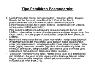 Tipe Pemikiran Posmodernis:
1. Tokoh Posmodern radikal menolak modern: Francois Lyotard, Jacques
Derrida, Michel Foucault, Jean Baudrilard. Paul Virilio. Tokoh
postmodernisme radikal ini memfokuskan pemikirannya pada
pengembangan model, teori sosial- budaya, pengetahuan dan wacana,
serta praktek-praktek posmodern.
• Para pemikir postmodern radikal/garis keras menyatakan bahwa teori
totalitas, universalitas modern dipastikan akan membawa kemunduran dan
dapat memicu tumbuhnya pemikiran totaliter dan politik kotor (Francois
Lyotard).
• Baudrrilard menyatakan bahwa dalam masyarakat yang sangat terpecah
(hyperfragmented) dan masyarakat yang dibanjiri media tidak mungkin
untuk menyatakan mana yang hayalan dan mana yang kenyataan, mana
tanda (signs) dan mana penanda (signifier), alhasil seseorang tidak bisa
membuat perbedaan, penghubungan, dan analisis yang sistematis yang
sebelumnya merupakan ciri teori sosial klasik (modern).
• Bagi aliran Posmodernisme keras, realitas sosial tidak bisa didefinisikan
dan dipetakan, hal yang terbaik yang mungkin kita bisa lakukan adalah
tinggal dalam serpihan-serpihan sebuah perpecahan dalam tatanan
masyarakat (Steven Best, 272).
 