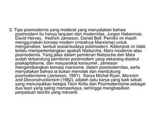 2. Tipe posmodernis yang moderat yang menyatakan bahwa
postmodern itu hanya lanjutan dari modernitas. Jurgen Habermas,
David Hervey, fredrich Jameson, Daniel Bell. Pemikir ini masih
menggunakan konsep modern (misalnya Marxisme) untuk
menganalisis bentuk sosial-budaya postmodern. Kelompok ini tidak
terlalu mempertentangkan apakah Nietszche, Marx modernis atau
posmodernis. Yang jelas dalam pemikiran Nietzsche dan Marx
sudah terkandung pemikiran postmodern yang sekarang disebut
poskapitalisme, dan masyarakat konsumer. Jameson
mengembangkan konsep marxisme dalam posmodernitas, serta
menyatakan bahwa ia bukan menolak dan mendukung
posmodernisme (Jameson, 1991). Karya Michel Ryan, Marxism
and Deconstructionism (1982), adalah satu karya yang baik sekali
yang menunjukkan betapa Teori Kritis dan Posmodernisme sebagai
dua teori yang saling memperkaya, sehingga menghasilkan
perpaduan teoritis yang menarik.
 