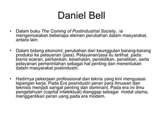 Daniel Bell
• Dalam buku The Coming of Postindustrial Society, ia
mengemukakan beberapa elemen perubahan dalam masyarakat,
antara lain:
• Dalam bidang ekonomi; perubahan dari keunggulan barang-barang
produksi ke pelayanan (jasa). Pelayanan/jasa itu terlihat pada:
bisnis eceran, perbankan, kesehatan, pendidikan, penelitian, serta
pelayanan pemerintahan sebagai hal penting dan menentukan
dalam masyarakat postindustri.
• Hadirnya pekerjaan professional dan teknis yang kini menguasai
lapangan kerja. Pada Era posindustri peran para ilmuwan dan
teknisis menjadi sangat penting dan dominant. Pada era ini ilmu
pengetahuan (capital intelektual) dianggap sebagai modal utama,
menggantikan peran uang pada era modern.
 