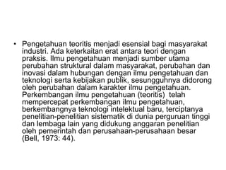 • Pengetahuan teoritis menjadi esensial bagi masyarakat
industri. Ada keterkaitan erat antara teori dengan
praksis. Ilmu pengetahuan menjadi sumber utama
perubahan struktural dalam masyarakat, perubahan dan
inovasi dalam hubungan dengan ilmu pengetahuan dan
teknologi serta kebijakan publik, sesungguhnya didorong
oleh perubahan dalam karakter ilmu pengetahuan.
Perkembangan ilmu pengetahuan (teoritis) telah
mempercepat perkembangan ilmu pengetahuan,
berkembangnya teknologi intelektual baru, terciptanya
penelitian-penelitian sistematik di dunia perguruan tinggi
dan lembaga lain yang didukung anggaran penelitian
oleh pemerintah dan perusahaan-perusahaan besar
(Bell, 1973: 44).
 