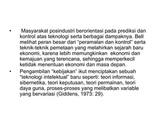 • Masyarakat posindustri berorientasi pada prediksi dan
kontrol atas teknologi serta berbagai dampaknya. Bell
melihat peran besar dari “peramalan dan kontrol” serta
teknik-teknik pemetaan yang melahirkan sejarah baru
ekonomi, karena lebih memungkinkan ekonomi dan
kemajuan yang terencana, sehingga memperkecil
ketidak menentuan ekonomi dan masa depan.
• Pengambilan “kebijakan” ikut menciptakan sebuah
“teknologi intelektual” baru seperti: teori informasi,
sibernetika, teori keputusan, teori permainan, teori
daya guna, proses-proses yang melibatkan variable
yang bervariasi (Giddens, 1973: 29).
 