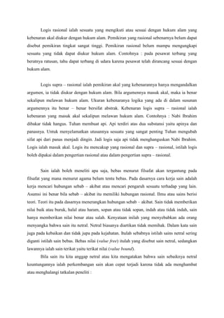 Logis rasional ialah sesuatu yang mengikuti atau sesuai dengan hukum alam yang
kebenaran akal diukur dengan hukum alam. Pemikiran yang rasional sebenarnya belum dapat
disebut pemikiran tingkat sangat tinggi. Pemikiran rasional belum mampu mengungkapi
sesuatu yang tidak dapat diukur hukum alam. Contohnya : pada pesawat terbang yang
beratnya ratusan, tahu dapat terbang di udara karena pesawat telah dirancang sesuai dengan
hukum alam.
Logis supra – rasional ialah pemikiran akal yang kebenarannya hanya mengandalkan
argumen, ia tidak diukur dengan hukum alam. Bila argumennya masuk akal, maka ia benar
sekalipun melawan hukum alam. Ukuran kebenaranya logika yang ada di dalam susunan
argumennya itu benar – benar bersifat abstrak. Kebenaran logis supra – rasional ialah
kebenaran yang masuk akal sekalipun melawan hukum alam. Contohnya : Nabi Ibrahim
dibakar tidak hangus. Tuhan membuat api. Api terdiri atas dua substansi yaitu apinya dan
panasnya. Untuk menyelamatkan utusannya sesuatu yang sangat penting Tuhan mengubah
sifat api dari panas menjadi dingin. Jadi logis saja api tidak menghanguskan Nabi Ibrahim.
Logis ialah masuk akal. Logis itu mencakup yang rasional dan supra – rasional, istilah logis
boleh dipakai dalam pengertian rasional atau dalam pengertian supra – rasional.
Sain ialah boleh meneliti apa saja, bebas menurut filsafat akan tergantung pada
filsafat yang mana menurut agama belum tentu bebas. Pada dasarnya cara kerja sain adalah
kerja mencari hubungan sebab – akibat atau mencari pengaruh sesuatu terhadap yang lain.
Asumsi ini benar bila sebab – akibat itu memiliki hubungan rasional. Ilmu atau sains berisi
teori. Teori itu pada dasarnya menerangkan hubungan sebab – akibat. Sain tidak memberikan
nilai baik atau buruk, halal atau haram, sopan atau tidak sopan, indah atau tidak indah, sain
hanya memberikan nilai benar atau salah. Kenyataan inilah yang menyebabkan ada orang
menyangka bahwa sain itu netral. Netral biasanya diartikan tidak memihak. Dalam kata sain
juga pada kebaikan dan tidak jupa pada kejahatan. Itulah sebabnya istilah sains netral sering
diganti istilah sain bebas. Bebas nilai (value free) itulah yang disebut sain netral, sedangkan
lawannya ialah sain terikat yaitu terikat nilai (value bound).
Bila sain itu kita anggap netral atau kita mengatakan bahwa sain sebaiknya netral
keuntungannya ialah perkembangan sain akan cepat terjadi karena tidak ada menghambat
atau menghalangi tatkalan peneliti :
 