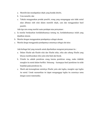 a. Memilih dan mendapatkan objek yang hendak diteliti,
b. Cara meneliti, dan
c. Tatkala menggunakan produk peneliti, orang yang menganggap sain tidak netral
akan dibatasi oleh nilai dalam memilih objek, cara dan menggunakan hasil
peneliti.
Ada tiga cara orang menilai suatu pendapat atau pernyataan :
a. Ia menilai berdasarkan ketidaktahuannya tentang itu, ketidaktahuannya itulah yang
dijadikan ukuran.
b. Menilai dengan menggunakan pendapatnya sebagai ukuran.
c. Menilai dengn menggunaka pendapatnya umumnya sebagai alat ukur.
Ada berbagai hal yang menarik untuk diperhatikan mengenai pernyataan itu :
a. Dalam filsafat ada filsafat nilai dan filsafat etika, etika ada cabang filsafat yang
khusus membicarakan nilai yaitu nilai baik dan buruk.
b. Filsafat itu adalah pemikiran orang karena pemikiran orang, maka tidaklah
mungkin itu netral dalam berfikir. Sekurang – kurangnya hasil pemikiran itu telah
berpihak pada pemikiran itu.
c. Masih ada kemungkinan netralnya filsafat yaitu ada logika, mungkin saja logika
itu netral. Untuk memastikan ini dapat menganggap logika itu esensinya sama
dengan esensi matematika.
 