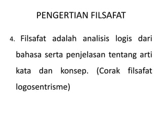 PENGERTIAN FILSAFAT
4. Filsafat adalah analisis logis dari
bahasa serta penjelasan tentang arti
kata dan konsep. (Corak filsafat
logosentrisme)
 