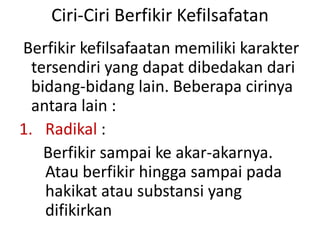 Ciri-Ciri Berfikir Kefilsafatan
Berfikir kefilsafaatan memiliki karakter
tersendiri yang dapat dibedakan dari
bidang-bidang lain. Beberapa cirinya
antara lain :
1. Radikal :
Berfikir sampai ke akar-akarnya.
Atau berfikir hingga sampai pada
hakikat atau substansi yang
difikirkan
 