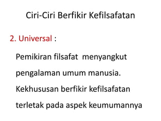 Ciri-Ciri Berfikir Kefilsafatan
2. Universal :
Pemikiran filsafat menyangkut
pengalaman umum manusia.
Kekhususan berfikir kefilsafatan
terletak pada aspek keumumannya
 