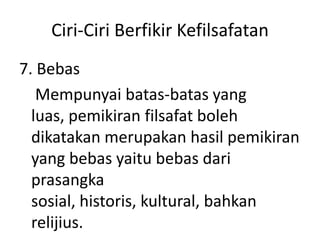 Ciri-Ciri Berfikir Kefilsafatan
7. Bebas
Mempunyai batas-batas yang
luas, pemikiran filsafat boleh
dikatakan merupakan hasil pemikiran
yang bebas yaitu bebas dari
prasangka
sosial, historis, kultural, bahkan
relijius.
 